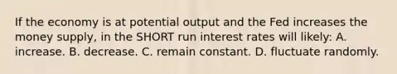 If the economy is at potential output and the Fed increases the money supply, in the SHORT run interest rates will likely: A. increase. B. decrease. C. remain constant. D. fluctuate randomly.