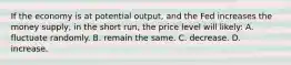 If the economy is at potential output, and the Fed increases the money supply, in the short run, the price level will likely: A. fluctuate randomly. B. remain the same. C. decrease. D. increase.