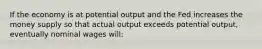 If the economy is at potential output and the Fed increases the money supply so that actual output exceeds potential output, eventually nominal wages will: