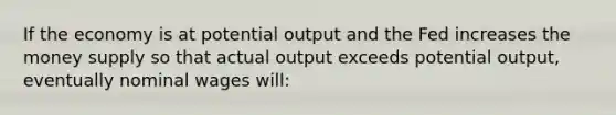 If the economy is at potential output and the Fed increases the money supply so that actual output exceeds potential output, eventually nominal wages will: