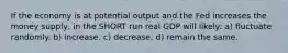 If the economy is at potential output and the Fed increases the money supply, in the SHORT run real GDP will likely: a) fluctuate randomly. b) increase. c) decrease. d) remain the same.