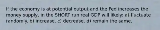 If the economy is at potential output and the Fed increases the money supply, in the SHORT run real GDP will likely: a) fluctuate randomly. b) increase. c) decrease. d) remain the same.