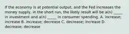 If the economy is at potential output, and the Fed increases the money supply, in the short run, the likely result will be a(n) _____ in investment and a(n) _____ in consumer spending. A. increase; increase B. increase; decrease C. decrease; increase D. decrease; decrease