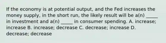 If the economy is at potential output, and the Fed increases the money supply, in the short run, the likely result will be a(n) _____ in investment and a(n) _____ in consumer spending. A. increase; increase B. increase; decrease C. decrease; increase D. decrease; decrease