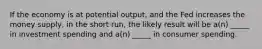 If the economy is at potential output, and the Fed increases the money supply, in the short run, the likely result will be a(n) _____ in investment spending and a(n) _____ in consumer spending.