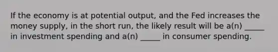 If the economy is at potential output, and the Fed increases the money supply, in the short run, the likely result will be a(n) _____ in investment spending and a(n) _____ in consumer spending.