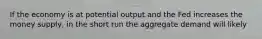 If the economy is at potential output and the Fed increases the money supply, in the short run the aggregate demand will likely