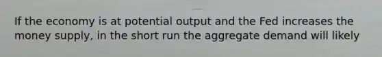 If the economy is at potential output and the Fed increases the money supply, in the short run the aggregate demand will likely