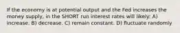 If the economy is at potential output and the Fed increases the money supply, in the SHORT run interest rates will likely: A) increase. B) decrease. C) remain constant. D) fluctuate randomly