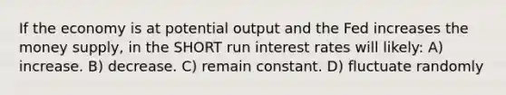 If the economy is at potential output and the Fed increases the money supply, in the SHORT run interest rates will likely: A) increase. B) decrease. C) remain constant. D) fluctuate randomly