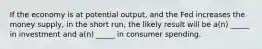 If the economy is at potential output, and the Fed increases the money supply, in the short run, the likely result will be a(n) _____ in investment and a(n) _____ in consumer spending.