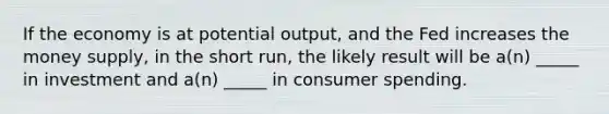 If the economy is at potential output, and the Fed increases the money supply, in the short run, the likely result will be a(n) _____ in investment and a(n) _____ in consumer spending.