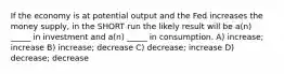 If the economy is at potential output and the Fed increases the money supply, in the SHORT run the likely result will be a(n) _____ in investment and a(n) _____ in consumption. A) increase; increase B) increase; decrease C) decrease; increase D) decrease; decrease