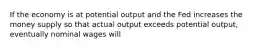 If the economy is at potential output and the Fed increases the money supply so that actual output exceeds potential output, eventually nominal wages will