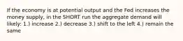 If the economy is at potential output and the Fed increases the money supply, in the SHORT run the aggregate demand will likely: 1.) increase 2.) decrease 3.) shift to the left 4.) remain the same