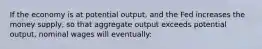 If the economy is at potential output, and the Fed increases the money supply, so that aggregate output exceeds potential output, nominal wages will eventually: