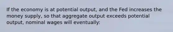 If the economy is at potential output, and the Fed increases the money supply, so that aggregate output exceeds potential output, nominal wages will eventually: