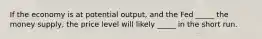 If the economy is at potential output, and the Fed _____ the money supply, the price level will likely _____ in the short run.