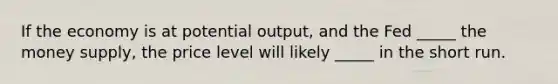 If the economy is at potential output, and the Fed _____ the money supply, the price level will likely _____ in the short run.