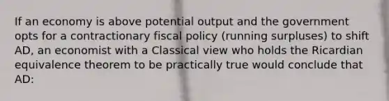 If an economy is above potential output and the government opts for a contractionary fiscal policy (running surpluses) to shift AD, an economist with a Classical view who holds the Ricardian equivalence theorem to be practically true would conclude that AD: