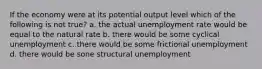 If the economy were at its potential output level which of the following is not true? a. the actual unemployment rate would be equal to the natural rate b. there would be some cyclical unemployment c. there would be some frictional unemployment d. there would be sone structural unemployment