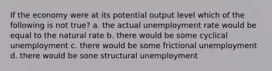 If the economy were at its potential output level which of the following is not true? a. the actual unemployment rate would be equal to the natural rate b. there would be some cyclical unemployment c. there would be some frictional unemployment d. there would be sone structural unemployment