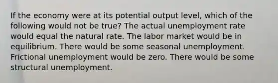 If the economy were at its potential output level, which of the following would not be true? The actual unemployment rate would equal the natural rate. The labor market would be in equilibrium. There would be some seasonal unemployment. Frictional unemployment would be zero. There would be some structural unemployment.