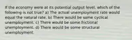 If the economy were at its potential output level, which of the following is not true? a) The actual unemployment rate would equal the natural rate. b) There would be some cyclical unemployment. c) There would be some frictional unemployment. d) There would be some structural unemployment.