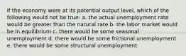 If the economy were at its potential output level, which of the following would not be true: a. the actual unemployment rate would be greater than the natural rate b. the labor market would be in equilibrium c. there would be some seasonal unemployment d. there would be some frictional unemployment e. there would be some structural unemployment