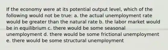 If the economy were at its potential output level, which of the following would not be true: a. the actual unemployment rate would be greater than the natural rate b. the labor market would be in equilibrium c. there would be some seasonal unemployment d. there would be some frictional unemployment e. there would be some structural unemployment