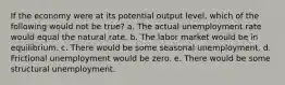 If the economy were at its potential output level, which of the following would not be true? a. The actual unemployment rate would equal the natural rate. b. The labor market would be in equilibrium. c. There would be some seasonal unemployment. d. Frictional unemployment would be zero. e. There would be some structural unemployment.