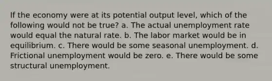 If the economy were at its potential output level, which of the following would not be true? a. The actual <a href='https://www.questionai.com/knowledge/kh7PJ5HsOk-unemployment-rate' class='anchor-knowledge'>unemployment rate</a> would equal the natural rate. b. The labor market would be in equilibrium. c. There would be some seasonal unemployment. d. Frictional unemployment would be zero. e. There would be some structural unemployment.