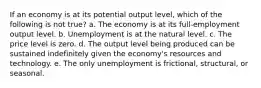 If an economy is at its potential output level, which of the following is not true? a. The economy is at its full-employment output level. b. Unemployment is at the natural level. c. The price level is zero. d. The output level being produced can be sustained indefinitely given the economy's resources and technology. e. The only unemployment is frictional, structural, or seasonal.