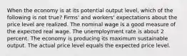 When the economy is at its potential output level, which of the following is not true? Firms' and workers' expectations about the price level are realized. The nominal wage is a good measure of the expected real wage. The unemployment rate is about 2 percent. The economy is producing its maximum sustainable output. The actual price level equals the expected price level.