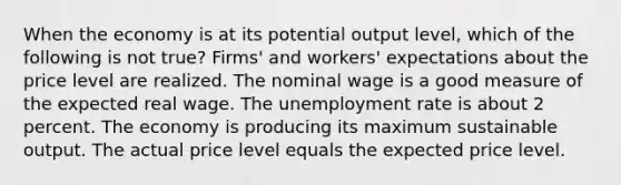 When the economy is at its potential output level, which of the following is not true? Firms' and workers' expectations about the price level are realized. The nominal wage is a good measure of the expected real wage. The unemployment rate is about 2 percent. The economy is producing its maximum sustainable output. The actual price level equals the expected price level.