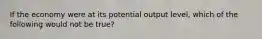 If the economy were at its potential output level, which of the following would not be true?