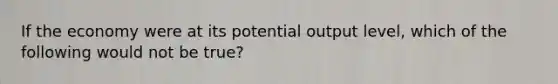 If the economy were at its potential output level, which of the following would not be true?