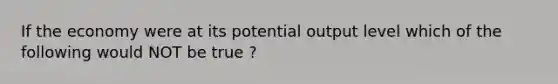 If the economy were at its potential output level which of the following would NOT be true ?