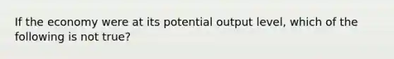 If the economy were at its potential output level, which of the following is not true?