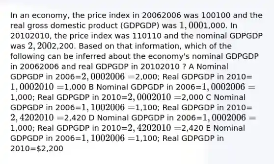 In an economy, the price index in 20062006 was 100100 and the real gross domestic product (GDPGDP) was 1,0001,000. In 20102010, the price index was 110110 and the nominal GDPGDP was 2,2002,200. Based on that information, which of the following can be inferred about the economy's nominal GDPGDP in 20062006 and real GDPGDP in 20102010 ? A Nominal GDPGDP in 2006=2,0002006=2,000; Real GDPGDP in 2010=1,0002010=1,000 B Nominal GDPGDP in 2006=1,0002006=1,000; Real GDPGDP in 2010=2,0002010=2,000 C Nominal GDPGDP in 2006=1,1002006=1,100; Real GDPGDP in 2010=2,4202010=2,420 D Nominal GDPGDP in 2006=1,0002006=1,000; Real GDPGDP in 2010=2,4202010=2,420 E Nominal GDPGDP in 2006=1,1002006=1,100; Real GDPGDP in 2010=2,200