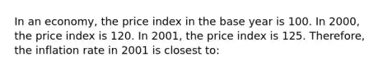 In an economy, the price index in the base year is 100. In 2000, the price index is 120. In 2001, the price index is 125. Therefore, the inflation rate in 2001 is closest to: