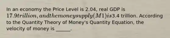 In an economy the Price Level is 2.04, real GDP is 17.9 trillion, and the money supply (M1) is3.4 trillion. According to the Quantity Theory of Money's Quantity Equation, the velocity of money is ______.