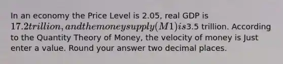 In an economy the Price Level is 2.05, real GDP is 17.2 trillion, and the money supply (M1) is3.5 trillion. According to the Quantity Theory of Money, the velocity of money is Just enter a value. Round your answer two decimal places.