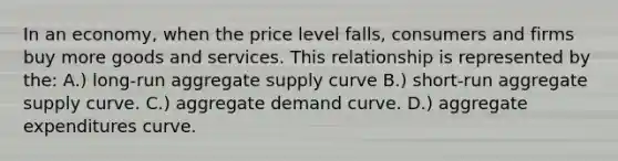 In an economy, when the price level falls, consumers and firms buy more goods and services. This relationship is represented by the: A.) long-run aggregate supply curve B.) short-run aggregate supply curve. C.) aggregate demand curve. D.) aggregate expenditures curve.