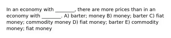 In an economy with ________, there are more prices than in an economy with ________. A) barter; money B) money; barter C) fiat money; commodity money D) fiat money; barter E) commodity money; fiat money