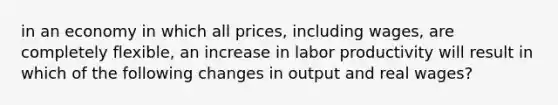 in an economy in which all prices, including wages, are completely flexible, an increase in labor productivity will result in which of the following changes in output and real wages?