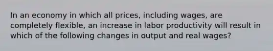 In an economy in which all prices, including wages, are completely flexible, an increase in labor productivity will result in which of the following changes in output and real wages?