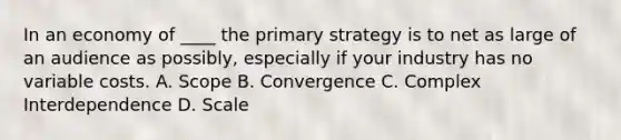 In an economy of ____ the primary strategy is to net as large of an audience as possibly, especially if your industry has no variable costs. A. Scope B. Convergence C. Complex Interdependence D. Scale