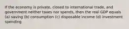 If the economy is private, closed to international trade, and government neither taxes nor spends, then the real GDP equals (a) saving (b) consumption (c) disposable income (d) investment spending