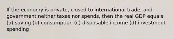 If the economy is private, closed to international trade, and government neither taxes nor spends, then the real GDP equals (a) saving (b) consumption (c) disposable income (d) investment spending